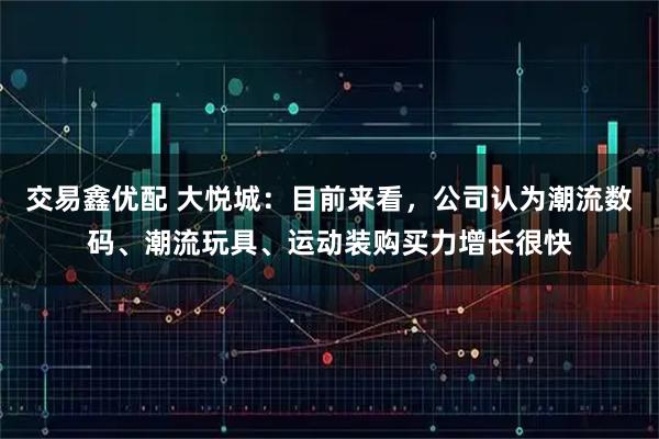 交易鑫优配 大悦城：目前来看，公司认为潮流数码、潮流玩具、运动装购买力增长很快