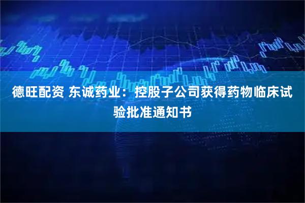 德旺配资 东诚药业：控股子公司获得药物临床试验批准通知书