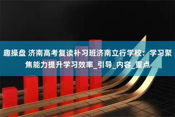 趣操盘 济南高考复读补习班济南立行学校:学习聚焦能力提升学习效率_引导_内容_重点