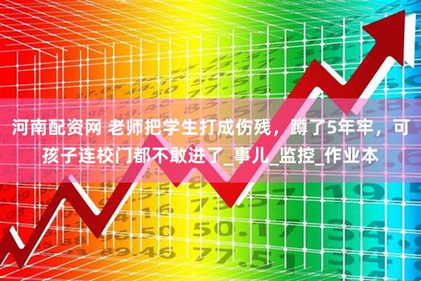 河南配资网 老师把学生打成伤残，蹲了5年牢，可孩子连校门都不敢进了_事儿_监控_作业本