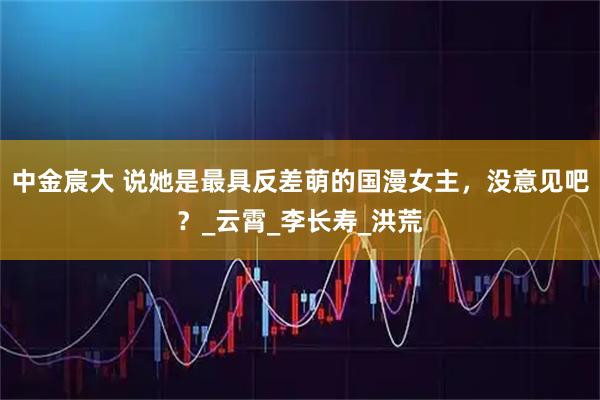 中金宸大 说她是最具反差萌的国漫女主，没意见吧？_云霄_李长寿_洪荒