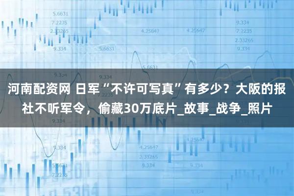 河南配资网 日军“不许可写真”有多少?大阪的报社不听军令,偷藏30万底片_故事_战争_照片