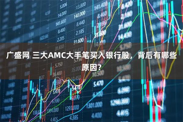 广盛网 三大AMC大手笔买入银行股,背后有哪些原因?