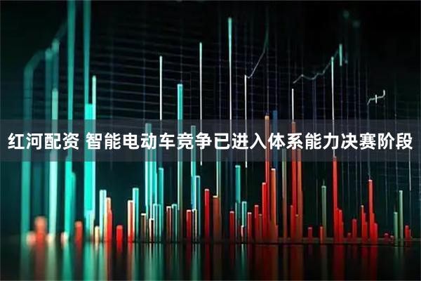 红河配资 智能电动车竞争已进入体系能力决赛阶段
