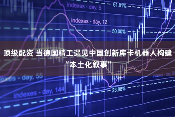 顶级配资 当德国精工遇见中国创新库卡机器人构建“本土化叙事”