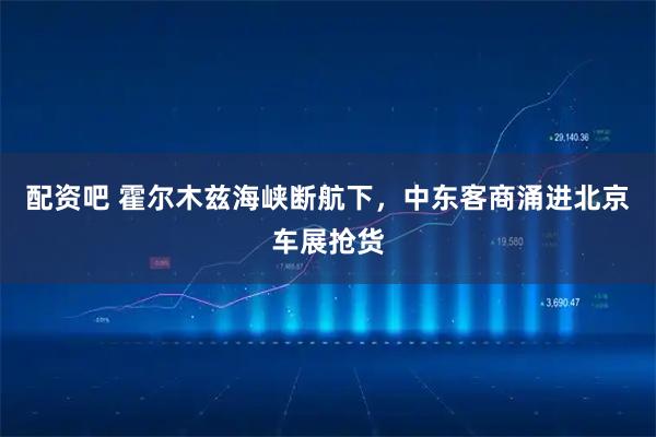 配资吧 霍尔木兹海峡断航下，中东客商涌进北京车展抢货