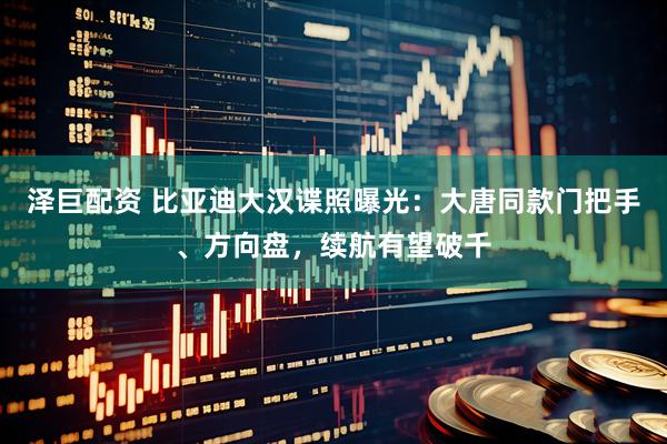 泽巨配资 比亚迪大汉谍照曝光：大唐同款门把手、方向盘，续航有望破千