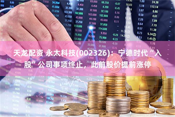 天龙配资 永太科技(002326)：宁德时代“入股”公司事项终止，此前股价提前涨停