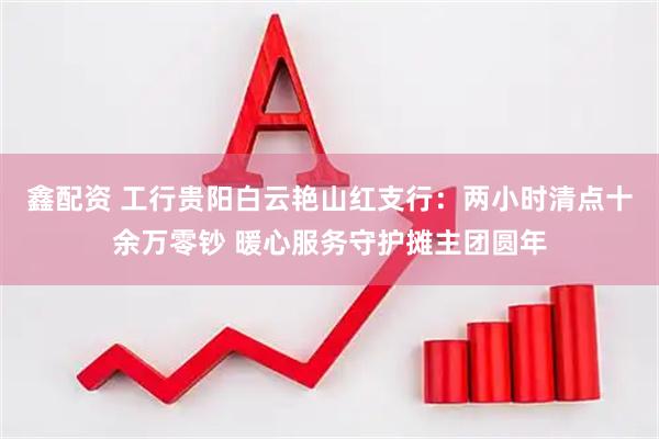 鑫配资 工行贵阳白云艳山红支行：两小时清点十余万零钞 暖心服务守护摊主团圆年