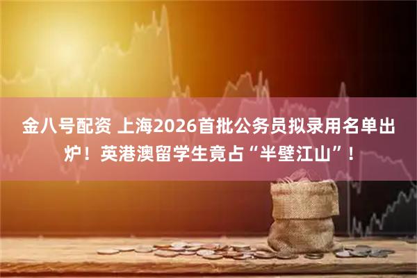 金八号配资 上海2026首批公务员拟录用名单出炉！英港澳留学生竟占“半壁江山”！