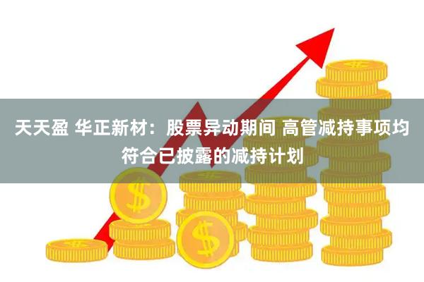 天天盈 华正新材：股票异动期间 高管减持事项均符合已披露的减持计划