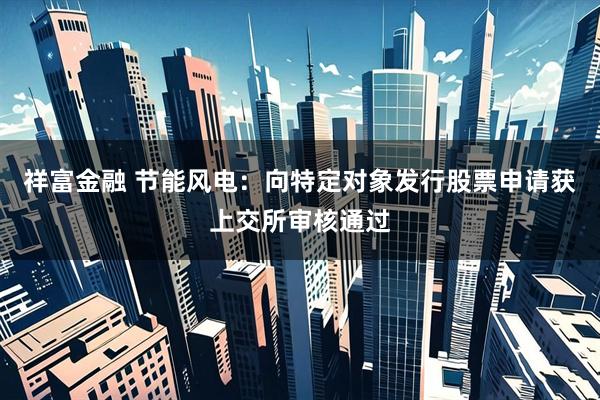祥富金融 节能风电：向特定对象发行股票申请获上交所审核通过