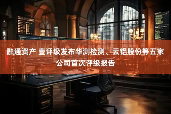 融通资产 壹评级发布华测检测、云铝股份等五家公司首次评级报告