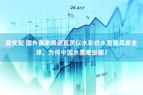 爱优配 国外画家佩诺瓦茨以水彩仿水墨画风靡全球，为何中国水墨难出圈？