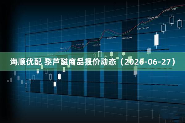海顺优配 黎芦醚商品报价动态（2026-06-27）