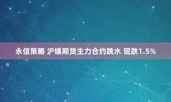 永信策略 沪镍期货主力合约跳水 现跌1.5%