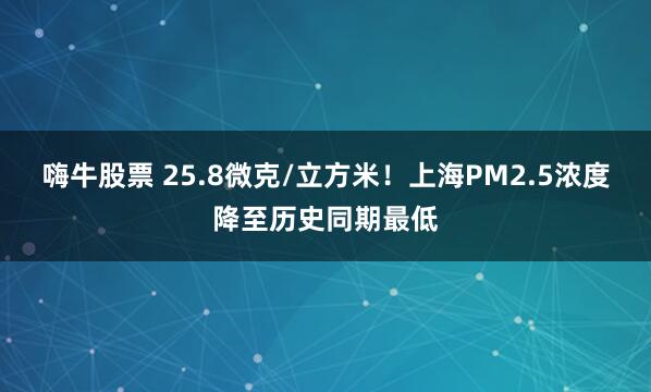 嗨牛股票 25.8微克/立方米！上海PM2.5浓度降至历史同期最低