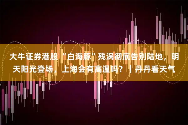 大牛证券港股 “白海豚”残涡彻底告别陆地，明天阳光登场，上海会有高温吗？｜丹丹看天气
