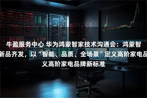 牛盈服务中心 华为鸿蒙智家技术沟通会：鸿蒙智选多赛道新品齐发，以“智能、品质、全场景”定义高阶家电品牌新标准
