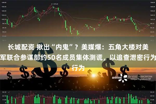 长城配资 揪出“内鬼”？美媒爆：五角大楼对美军联合参谋部约50名成员集体测谎，以追查泄密行为